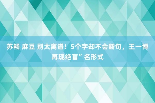 苏畅 麻豆 别太离谱！5个字却不会断句，王一博再现绝盲”名形式