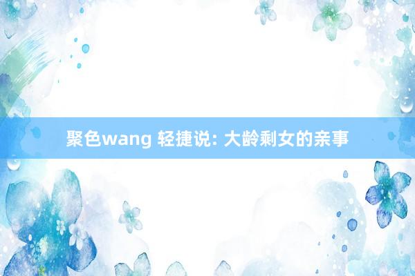 聚色wang 轻捷说: 大龄剩女的亲事