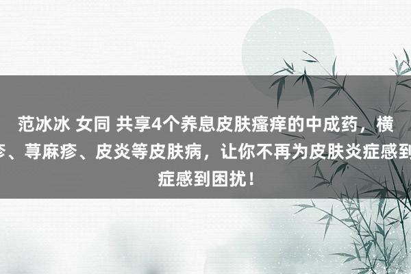 范冰冰 女同 共享4个养息皮肤瘙痒的中成药，横扫湿疹、荨麻疹、皮炎等皮肤病，让你不再为皮肤炎症感到困扰！