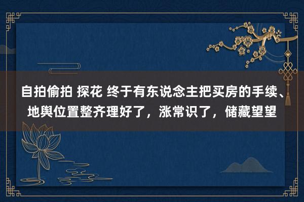 自拍偷拍 探花 终于有东说念主把买房的手续、地舆位置整齐理好了，涨常识了，储藏望望