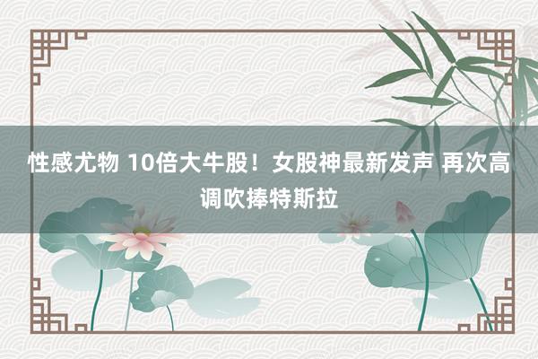 性感尤物 10倍大牛股！女股神最新发声 再次高调吹捧特斯拉