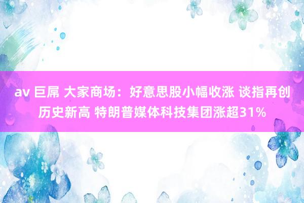 av 巨屌 大家商场：好意思股小幅收涨 谈指再创历史新高 特朗普媒体科技集团涨超31%