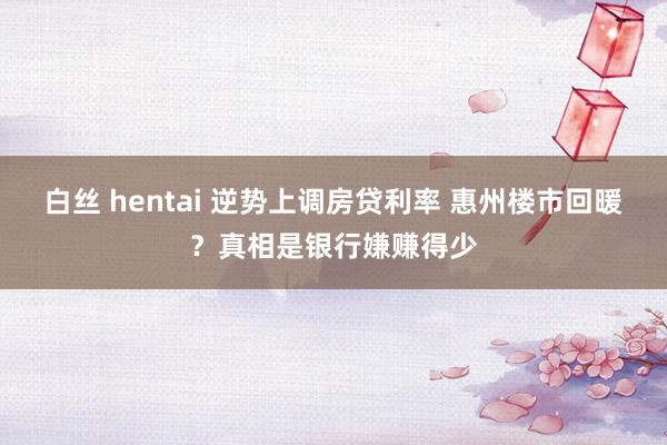 白丝 hentai 逆势上调房贷利率 惠州楼市回暖？真相是银行嫌赚得少