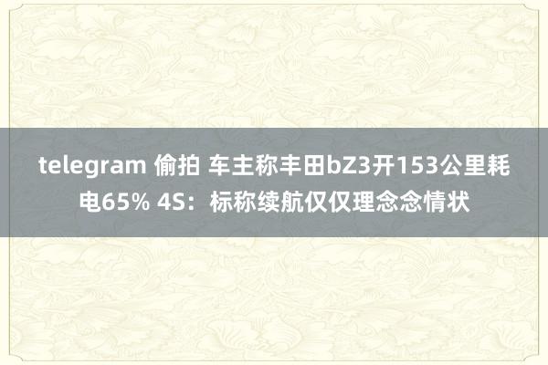 telegram 偷拍 车主称丰田bZ3开153公里耗电65% 4S：标称续航仅仅理念念情状