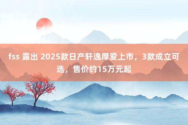 fss 露出 2025款日产轩逸厚爱上市，3款成立可选，售价约15万元起