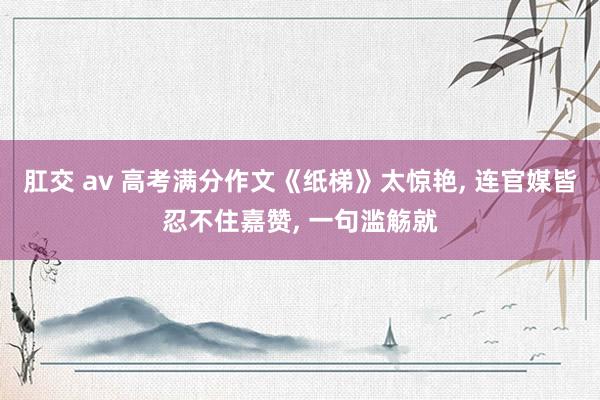 肛交 av 高考满分作文《纸梯》太惊艳， 连官媒皆忍不住嘉赞， 一句滥觞就