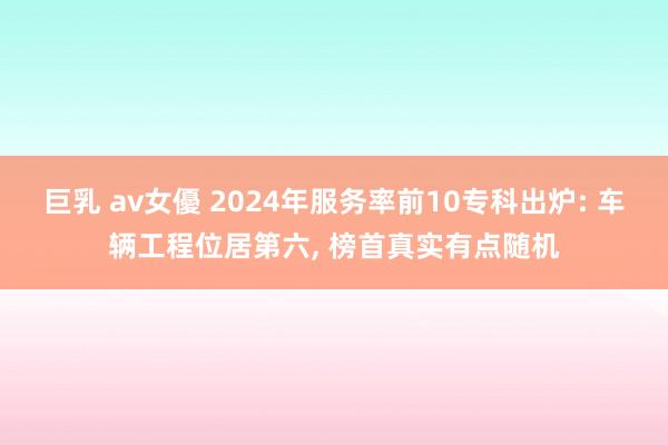 巨乳 av女優 2024年服务率前10专科出炉: 车辆工程位居第六， 榜首真实有点随机