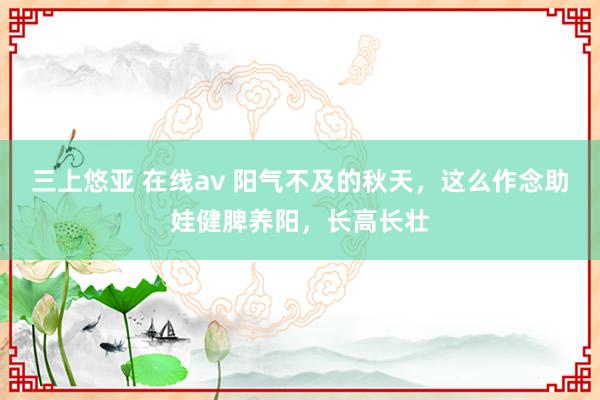 三上悠亚 在线av 阳气不及的秋天，这么作念助娃健脾养阳，长高长壮