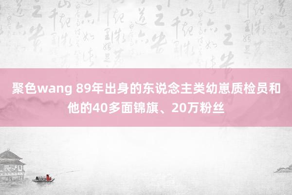 聚色wang 89年出身的东说念主类幼崽质检员和他的40多面锦旗、20万粉丝