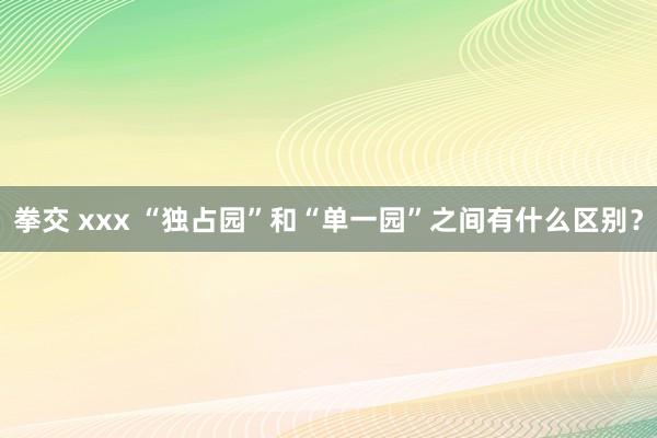 拳交 xxx “独占园”和“单一园”之间有什么区别？