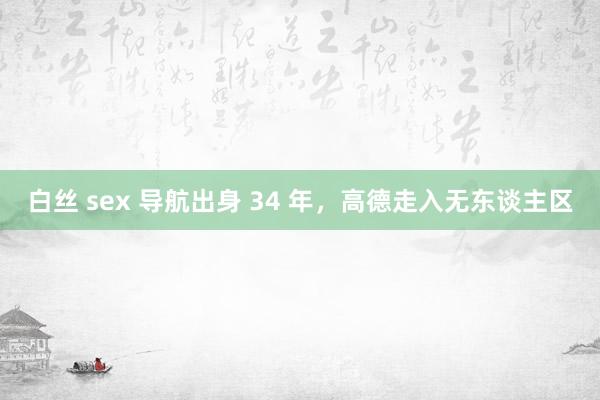 白丝 sex 导航出身 34 年，高德走入无东谈主区