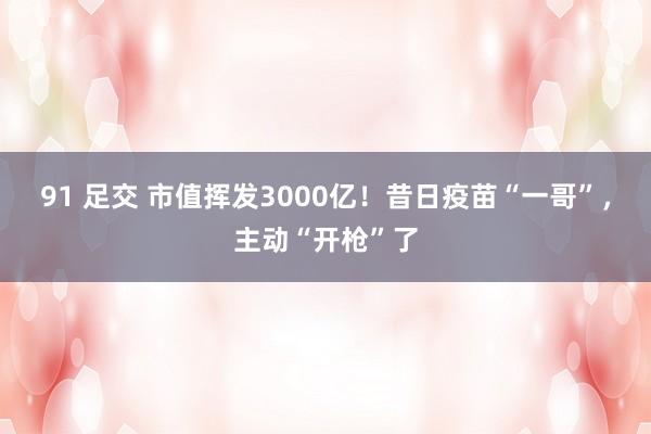 91 足交 市值挥发3000亿！昔日疫苗“一哥”，主动“开枪”了