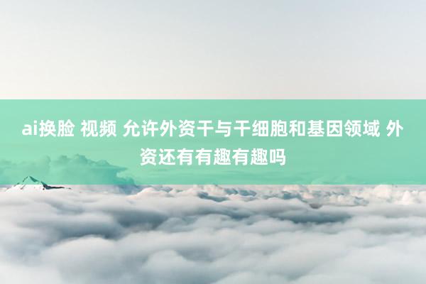 ai换脸 视频 允许外资干与干细胞和基因领域 外资还有有趣有趣吗