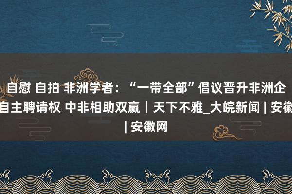 自慰 自拍 非洲学者：“一带全部”倡议晋升非洲企业自主聘请权 中非相助双赢｜天下不雅_大皖新闻 | 安徽网