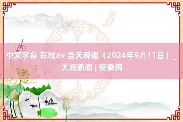 中文字幕 在线av 当天辟谣（2024年9月11日）_大皖新闻 | 安徽网