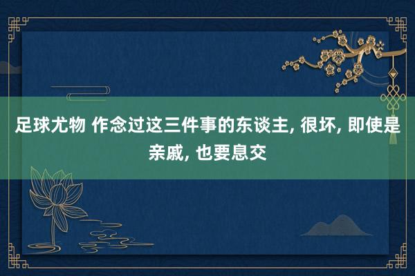 足球尤物 作念过这三件事的东谈主， 很坏， 即使是亲戚， 也要息交