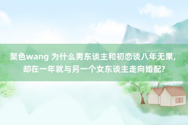 聚色wang 为什么男东谈主和初恋谈八年无果， 却在一年就与另一个女东谈主走向婚配?