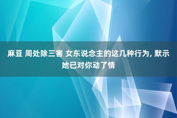 麻豆 周处除三害 女东说念主的这几种行为， 默示她已对你动了情