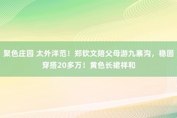 聚色庄园 太外洋范！郑钦文陪父母游九寨沟，稳固穿搭20多万！黄色长裙祥和