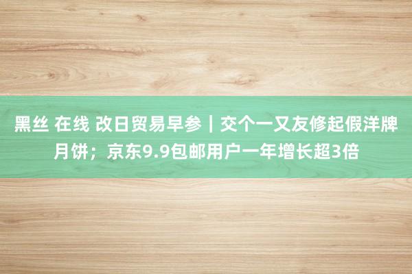 黑丝 在线 改日贸易早参｜交个一又友修起假洋牌月饼；京东9.9包邮用户一年增长超3倍