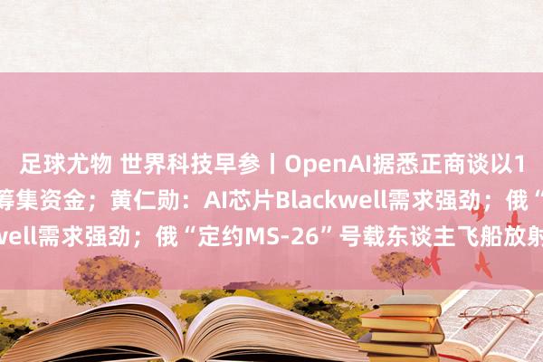 足球尤物 世界科技早参丨OpenAI据悉正商谈以1500亿好意思元估值筹集资金；黄仁勋：AI芯片Blackwell需求强劲；俄“定约MS-26”号载东谈主飞船放射起飞