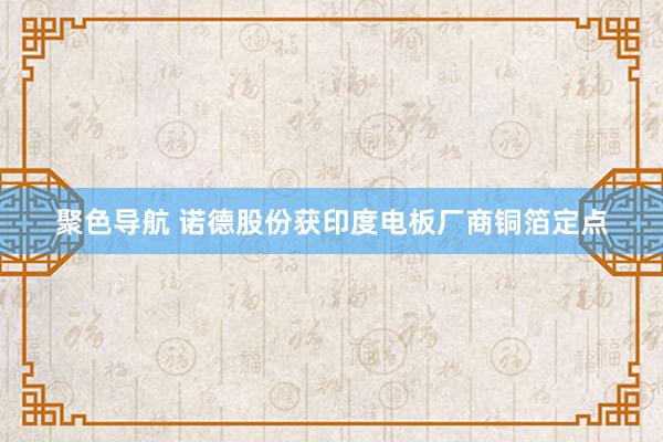 聚色导航 诺德股份获印度电板厂商铜箔定点