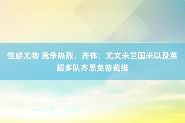 性感尤物 竞争热烈，齐体：尤文米兰国米以及英超多队齐思免签戴维