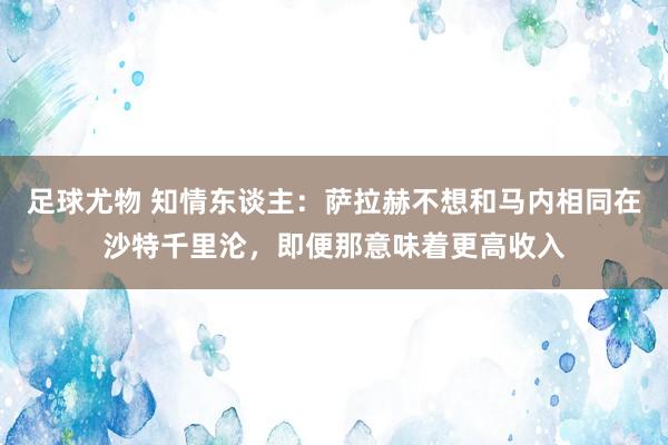 足球尤物 知情东谈主：萨拉赫不想和马内相同在沙特千里沦，即便那意味着更高收入