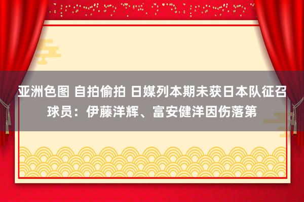 亚洲色图 自拍偷拍 日媒列本期未获日本队征召球员：伊藤洋辉、富安健洋因伤落第