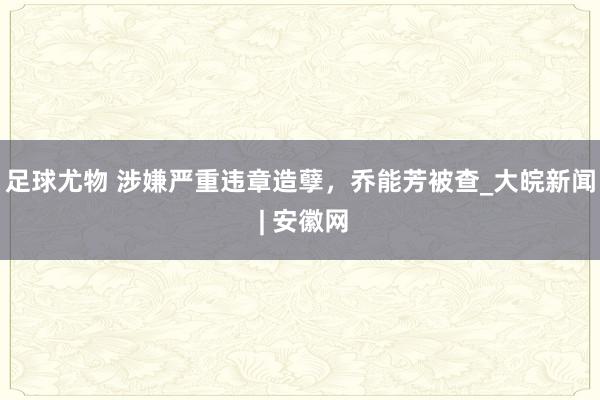 足球尤物 涉嫌严重违章造孽，乔能芳被查_大皖新闻 | 安徽网