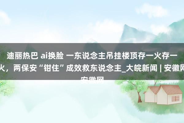 迪丽热巴 ai换脸 一东说念主吊挂楼顶存一火存一火，两保安“钳住”成效救东说念主_大皖新闻 | 安徽网