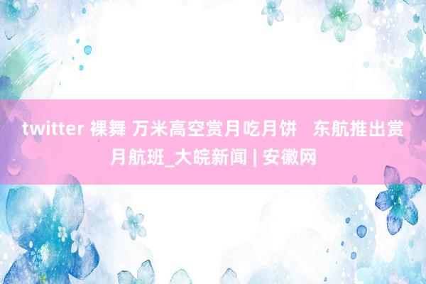 twitter 裸舞 万米高空赏月吃月饼   东航推出赏月航班_大皖新闻 | 安徽网