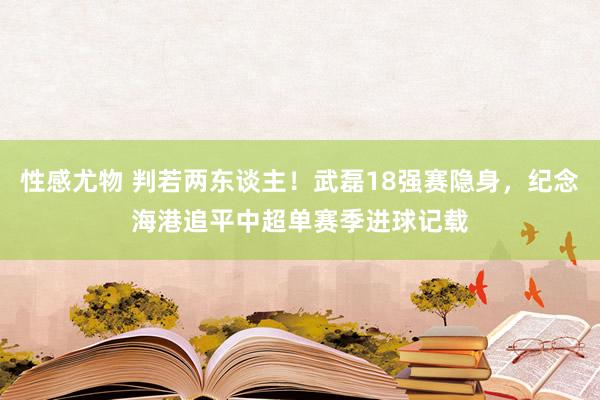 性感尤物 判若两东谈主！武磊18强赛隐身，纪念海港追平中超单赛季进球记载