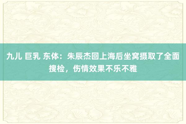 九儿 巨乳 东体：朱辰杰回上海后坐窝摄取了全面搜检，伤情效果不乐不雅