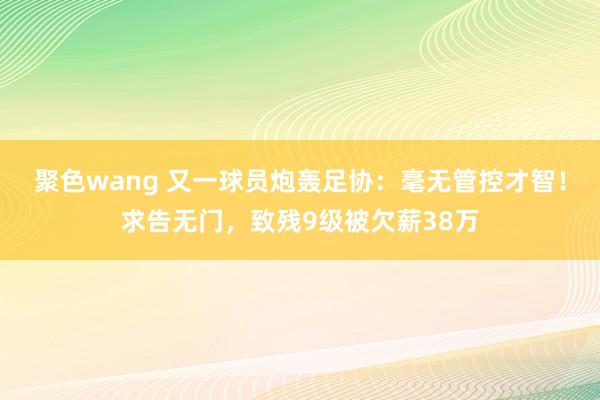 聚色wang 又一球员炮轰足协：毫无管控才智！求告无门，致残9级被欠薪38万