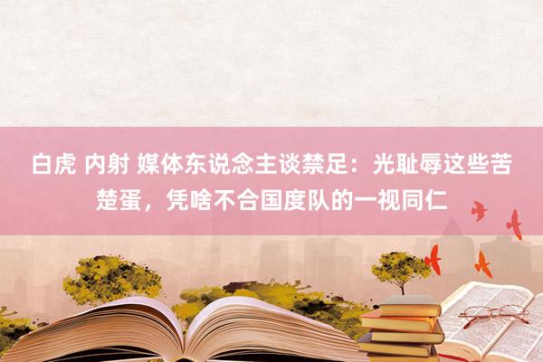 白虎 内射 媒体东说念主谈禁足：光耻辱这些苦楚蛋，凭啥不合国度队的一视同仁