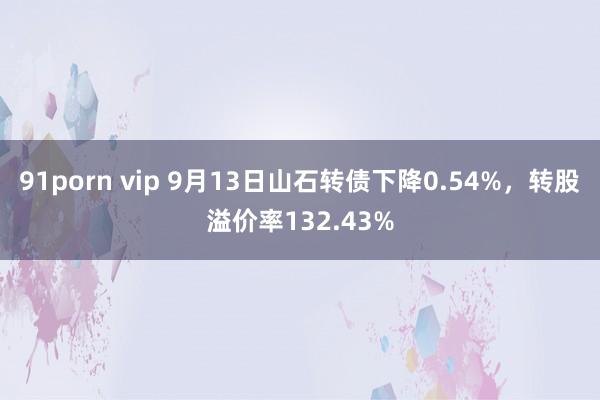 91porn vip 9月13日山石转债下降0.54%，转股溢价率132.43%