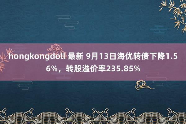 hongkongdoll 最新 9月13日海优转债下降1.56%，转股溢价率235.85%