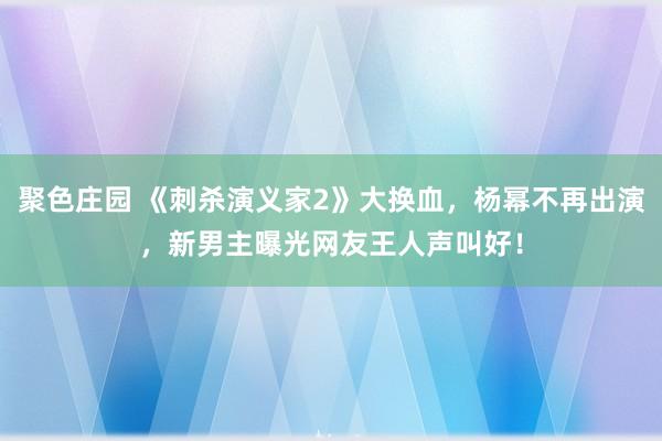 聚色庄园 《刺杀演义家2》大换血，杨幂不再出演，新男主曝光网友王人声叫好！