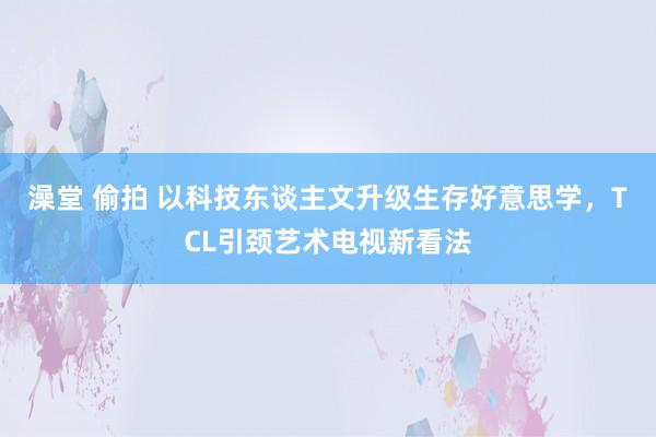 澡堂 偷拍 以科技东谈主文升级生存好意思学，TCL引颈艺术电视新看法