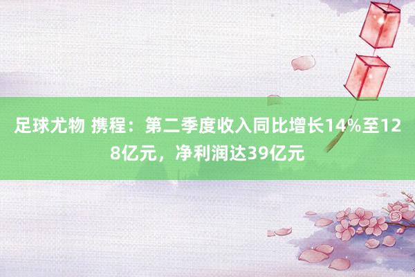 足球尤物 携程：第二季度收入同比增长14%至128亿元，净利润达39亿元