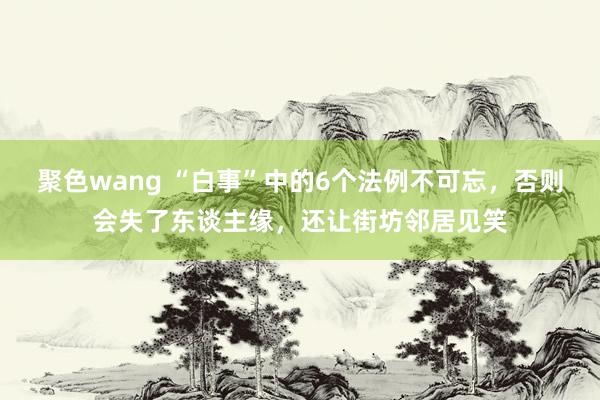 聚色wang “白事”中的6个法例不可忘，否则会失了东谈主缘，还让街坊邻居见笑