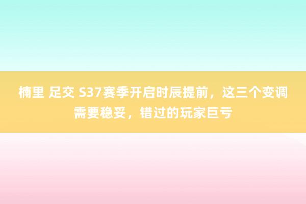 楠里 足交 S37赛季开启时辰提前，这三个变调需要稳妥，错过的玩家巨亏