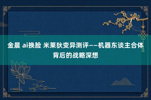 金晨 ai换脸 米莱狄变异测评——机器东谈主合体背后的战略深想