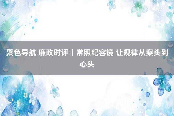 聚色导航 廉政时评丨常照纪容镜 让规律从案头到心头