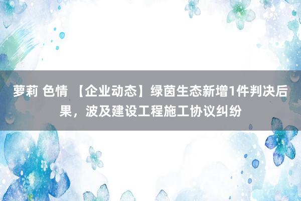 萝莉 色情 【企业动态】绿茵生态新增1件判决后果，波及建设工程施工协议纠纷