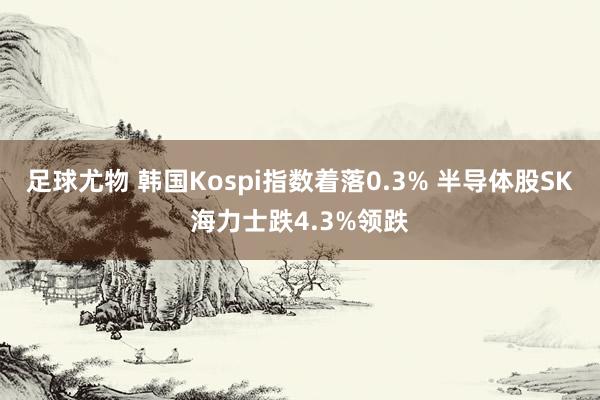 足球尤物 韩国Kospi指数着落0.3% 半导体股SK海力士跌4.3%领跌