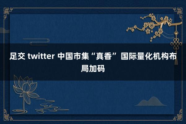 足交 twitter 中国市集“真香” 国际量化机构布局加码