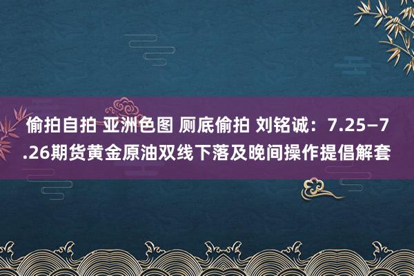 偷拍自拍 亚洲色图 厕底偷拍 刘铭诚：7.25—7.26期货黄金原油双线下落及晚间操作提倡解套