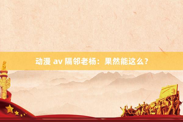 动漫 av 隔邻老杨：果然能这么？